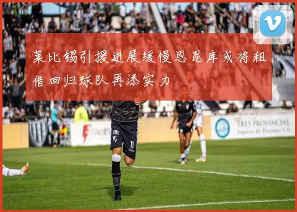 莱比锡引援进展缓慢恩昆库或将租借回归球队再添实力