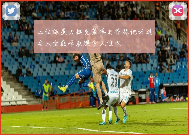 三位球星力挺克莱单打乔称他必进名人堂巅峰表现令人惊叹