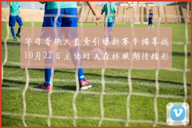 字母哥热火首秀引爆新赛季揭幕战10月22日主场对决森林狼期待精彩表现