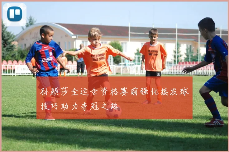 孙颖莎全运会资格赛前强化接发球技巧助力夺冠之路