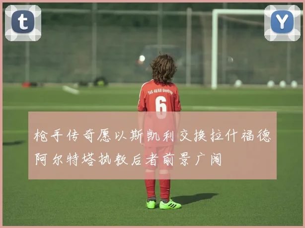 枪手传奇愿以斯凯利交换拉什福德阿尔特塔执教后者前景广阔
