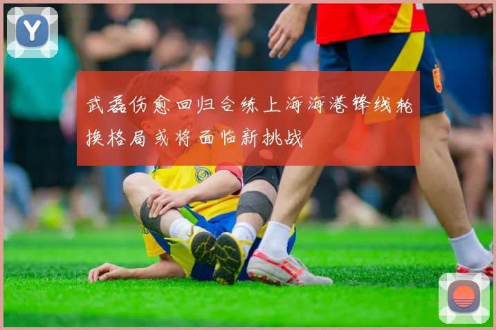 武磊伤愈回归合练上海海港锋线轮换格局或将面临新挑战