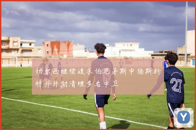 切尔西继续追求伯恩茅斯中场斯科特并计划清理多名中卫