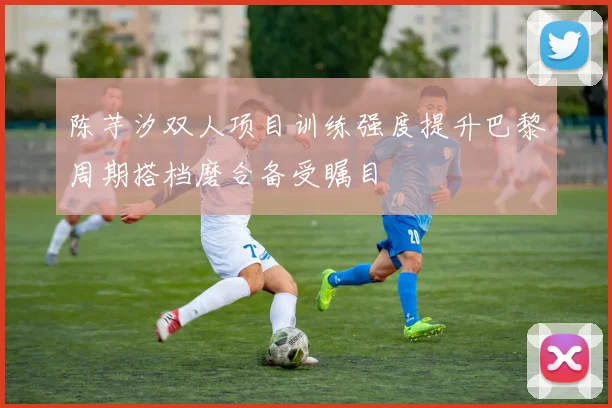 陈芋汐双人项目训练强度提升巴黎周期搭档磨合备受瞩目