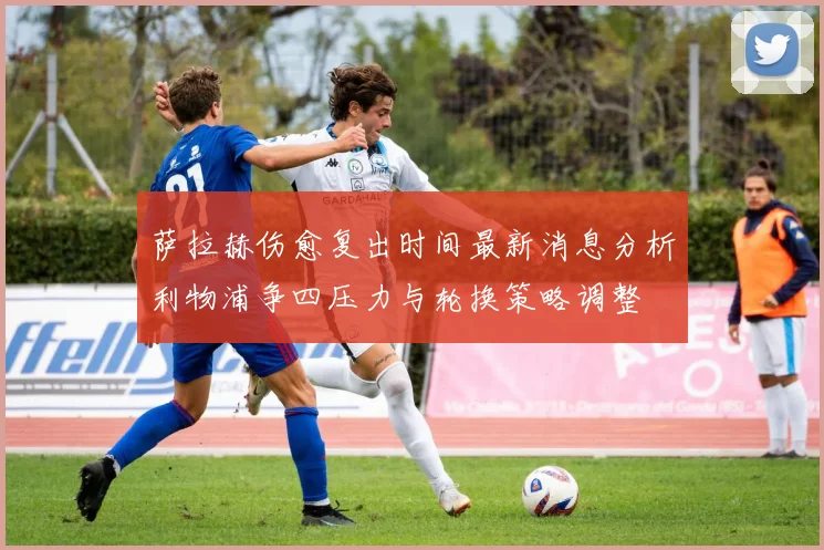萨拉赫伤愈复出时间最新消息分析利物浦争四压力与轮换策略调整