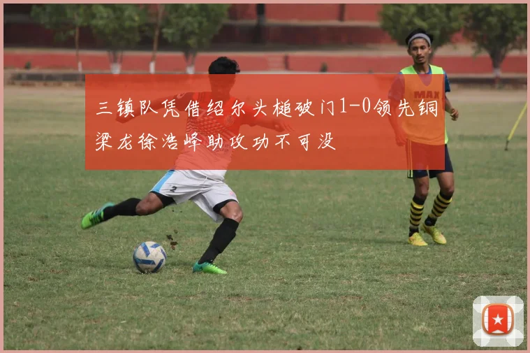 三镇队凭借绍尔头槌破门1-0领先铜梁龙徐浩峰助攻功不可没