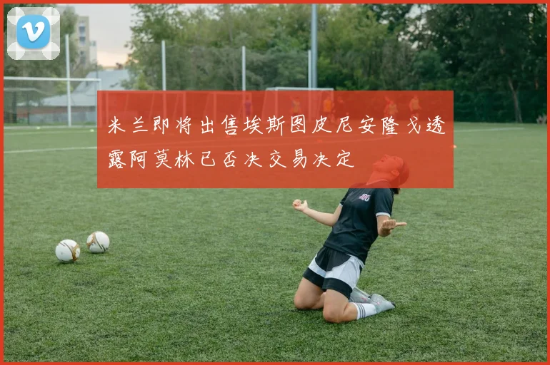 米兰即将出售埃斯图皮尼安隆戈透露阿莫林已否决交易决定