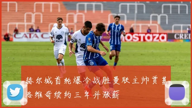 赫尔城首轮爆冷战胜曼联主帅贾基洛维奇续约三年并涨薪