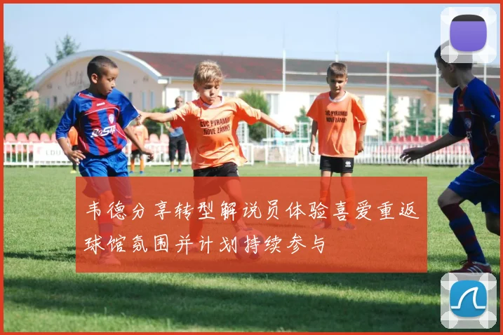 韦德分享转型解说员体验喜爱重返球馆氛围并计划持续参与