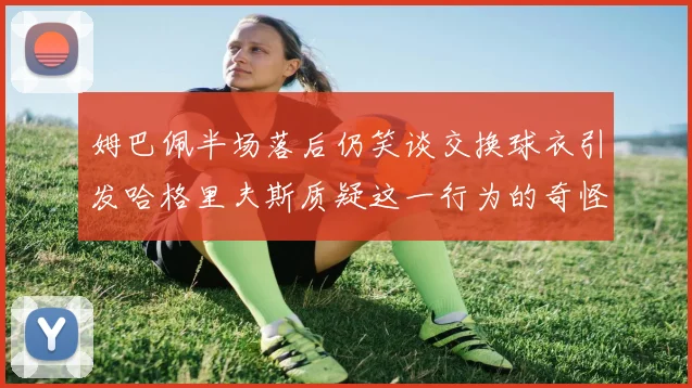 姆巴佩半场落后仍笑谈交换球衣引发哈格里夫斯质疑这一行为的奇怪性