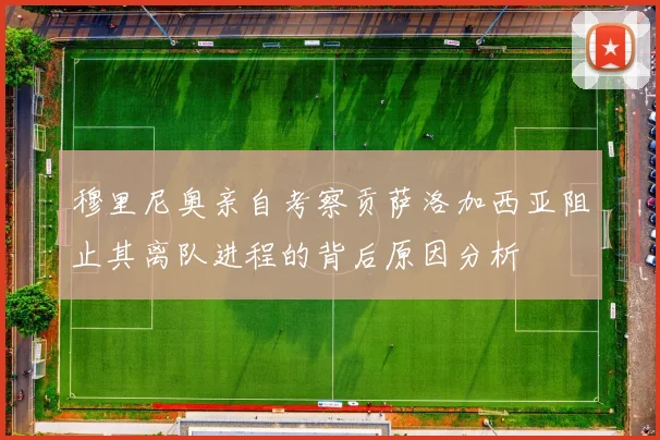 穆里尼奥亲自考察贡萨洛加西亚阻止其离队进程的背后原因分析