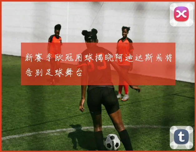 新赛季欧冠用球揭晓阿迪达斯或将告别足球舞台